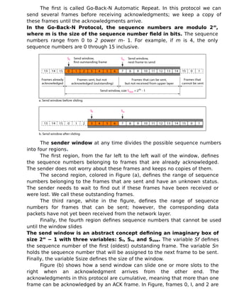 The first is called Go-Back-N Automatic Repeat. In this protocol we can
send several frames before receiving acknowledgments; we keep a copy of
these frames until the acknowledgments arrive.
In the Go-Back-N Protocol, the sequence numbers are modulo 2m
,
where m is the size of the sequence number field in bits. The sequence
numbers range from 0 to 2 power m- 1. For example, if m is 4, the only
sequence numbers are 0 through 15 inclusive.
The sender window at any time divides the possible sequence numbers
into four regions.
The first region, from the far left to the left wall of the window, defines
the sequence numbers belonging to frames that are already acknowledged.
The sender does not worry about these frames and keeps no copies of them.
The second region, colored in Figure (a), defines the range of sequence
numbers belonging to the frames that are sent and have an unknown status.
The sender needs to wait to find out if these frames have been received or
were lost. We call these outstanding frames.
The third range, white in the figure, defines the range of sequence
numbers for frames that can be sent; however, the corresponding data
packets have not yet been received from the network layer.
Finally, the fourth region defines sequence numbers that cannot be used
until the window slides
The send window is an abstract concept defining an imaginary box of
size 2m
− 1 with three variables: Sf, Sn, and Ssize. The variable Sf defines
the sequence number of the first (oldest) outstanding frame. The variable Sn
holds the sequence number that will be assigned to the next frame to be sent.
Finally, the variable Ssize defines the size of the window.
Figure (b) shows how a send window can slide one or more slots to the
right when an acknowledgment arrives from the other end. The
acknowledgments in this protocol are cumulative, meaning that more than one
frame can be acknowledged by an ACK frame. In Figure, frames 0, I, and 2 are
 