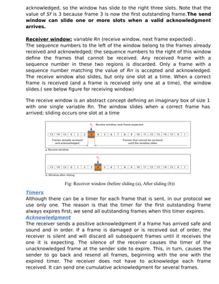 acknowledged, so the window has slide to the right three slots. Note that the
value of Sf is 3 because frame 3 is now the first outstanding frame.The send
window can slide one or more slots when a valid acknowledgment
arrives.
Receiver window: variable Rn (receive window, next frame expected) .
The sequence numbers to the left of the window belong to the frames already
received and acknowledged; the sequence numbers to the right of this window
define the frames that cannot be received. Any received frame with a
sequence number in these two regions is discarded. Only a frame with a
sequence number matching the value of Rn is accepted and acknowledged.
The receive window also slides, but only one slot at a time. When a correct
frame is received (and a frame is received only one at a time), the window
slides.( see below figure for receiving window)
The receive window is an abstract concept defining an imaginary box of size 1
with one single variable Rn. The window slides when a correct frame has
arrived; sliding occurs one slot at a time
Fig: Receiver window (before sliding (a), After sliding (b))
Timers
Although there can be a timer for each frame that is sent, in our protocol we
use only one. The reason is that the timer for the first outstanding frame
always expires first; we send all outstanding frames when this timer expires.
Acknowledgment
The receiver sends a positive acknowledgment if a frame has arrived safe and
sound and in order. If a frame is damaged or is received out of order, the
receiver is silent and will discard all subsequent frames until it receives the
one it is expecting. The silence of the receiver causes the timer of the
unacknowledged frame at the sender side to expire. This, in turn, causes the
sender to go back and resend all frames, beginning with the one with the
expired timer. The receiver does not have to acknowledge each frame
received. It can send one cumulative acknowledgment for several frames.
 