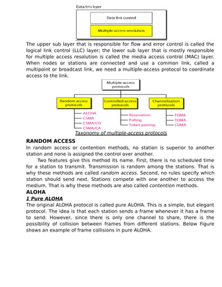 The upper sub layer that is responsible for flow and error control is called the
logical link control (LLC) layer; the lower sub layer that is mostly responsible
for multiple access resolution is called the media access control (MAC) layer.
When nodes or stations are connected and use a common link, called a
multipoint or broadcast link, we need a multiple-access protocol to coordinate
access to the link.
Taxonomy of multiple-access protocols
RANDOM ACCESS
In random access or contention methods, no station is superior to another
station and none is assigned the control over another.
Two features give this method its name. First, there is no scheduled time
for a station to transmit. Transmission is random among the stations. That is
why these methods are called random access. Second, no rules specify which
station should send next. Stations compete with one another to access the
medium. That is why these methods are also called contention methods.
ALOHA
1 Pure ALOHA
The original ALOHA protocol is called pure ALOHA. This is a simple, but elegant
protocol. The idea is that each station sends a frame whenever it has a frame
to send. However, since there is only one channel to share, there is the
possibility of collision between frames from different stations. Below Figure
shows an example of frame collisions in pure ALOHA.
 