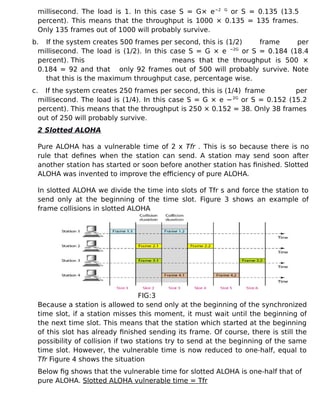 millisecond. The load is 1. In this case S = G× e−2 G
or S = 0.135 (13.5
percent). This means that the throughput is 1000 × 0.135 = 135 frames.
Only 135 frames out of 1000 will probably survive.
b. If the system creates 500 frames per second, this is (1/2) frame per
millisecond. The load is (1/2). In this case S = G × e −2G
or S = 0.184 (18.4
percent). This means that the throughput is 500 ×
0.184 = 92 and that only 92 frames out of 500 will probably survive. Note
that this is the maximum throughput case, percentage wise.
c. If the system creates 250 frames per second, this is (1/4) frame per
millisecond. The load is (1/4). In this case S = G × e −2G
or S = 0.152 (15.2
percent). This means that the throughput is 250 × 0.152 = 38. Only 38 frames
out of 250 will probably survive.
2 Slotted ALOHA
Pure ALOHA has a vulnerable time of 2 x Tfr . This is so because there is no
rule that defines when the station can send. A station may send soon after
another station has started or soon before another station has finished. Slotted
ALOHA was invented to improve the efficiency of pure ALOHA.
In slotted ALOHA we divide the time into slots of Tfr s and force the station to
send only at the beginning of the time slot. Figure 3 shows an example of
frame collisions in slotted ALOHA
FIG:3
Because a station is allowed to send only at the beginning of the synchronized
time slot, if a station misses this moment, it must wait until the beginning of
the next time slot. This means that the station which started at the beginning
of this slot has already finished sending its frame. Of course, there is still the
possibility of collision if two stations try to send at the beginning of the same
time slot. However, the vulnerable time is now reduced to one-half, equal to
Tfr Figure 4 shows the situation
Below fig shows that the vulnerable time for slotted ALOHA is one-half that of
pure ALOHA. Slotted ALOHA vulnerable time = Tfr
 
