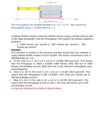The throughput for slotted ALOHA is S = G × e−G . The maximum
throughput Smax = 0.368 when G = 1.
A slotted ALOHA network transmits 200-bit frames using a shared channel with
a 200- Kbps bandwidth. Find the throughput if the system (all stations together)
produces
a. 1000 frames per second b. 500 frames per second c. 250
frames per second
Solution
This situation is similar to the previous exercise except that the network is
using slotted ALOHA instead of pure ALOHA. The frame transmission time is
200/200 kbps or 1 ms.
a. In this case G is 1. So S =G x e-G or S =0.368 (36.8 percent). This means
that the throughput is 1000 x 0.0368 =368 frames. Only 368 out of 1000
frames will probably survive. Note that this is the maximum throughput case,
percentagewise.
b. Here G is 1/2 In this case S =G x e-G or S =0.303 (30.3 percent). This
means that the throughput is 500 x 0.0303 =151. Only 151 frames out of
500 will probably survive.
c. Now G is 1/4. In this case S =G x e-G or S =0.195 (19.5 percent). This
means that the throughput is 250 x 0.195 = 49. Only 49 frames out of 250
will probably survive
Comparison between Pure Aloha & Slotted Aloha
 