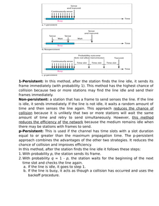 1-Persistent: In this method, after the station finds the line idle, it sends its
frame immediately (with probability 1). This method has the highest chance of
collision because two or more stations may find the line idle and send their
frames immediately.
Non-persistent: a station that has a frame to send senses the line. If the line
is idle, it sends immediately. If the line is not idle, it waits a random amount of
time and then senses the line again. This approach reduces the chance of
collision because it is unlikely that two or more stations will wait the same
amount of time and retry to send simultaneously. However, this method
reduces the efficiency of the network because the medium remains idle when
there may be stations with frames to send.
p-Persistent: This is used if the channel has time slots with a slot duration
equal to or greater than the maximum propagation time. The p-persistent
approach combines the advantages of the other two strategies. It reduces the
chance of collision and improves efficiency.
In this method, after the station finds the line idle it follows these steps:
1. With probability p, the station sends its frame.
2. With probability q = 1 - p, the station waits for the beginning of the next
time slot and checks the line again.
a. If the line is idle, it goes to step 1.
b. If the line is busy, it acts as though a collision has occurred and uses the
backoff procedure.
 