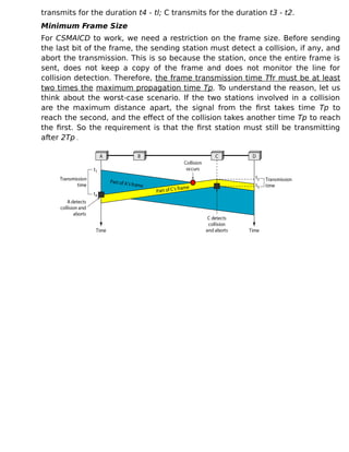 transmits for the duration t4 - tl; C transmits for the duration t3 - t2.
Minimum Frame Size
For CSMAlCD to work, we need a restriction on the frame size. Before sending
the last bit of the frame, the sending station must detect a collision, if any, and
abort the transmission. This is so because the station, once the entire frame is
sent, does not keep a copy of the frame and does not monitor the line for
collision detection. Therefore, the frame transmission time Tfr must be at least
two times the maximum propagation time Tp. To understand the reason, let us
think about the worst-case scenario. If the two stations involved in a collision
are the maximum distance apart, the signal from the first takes time Tp to
reach the second, and the effect of the collision takes another time Tp to reach
the first. So the requirement is that the first station must still be transmitting
after 2Tp .
 