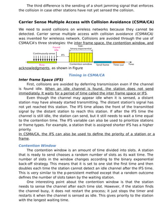 The third difference is the sending of a short jamming signal that enforces
the collision in case other stations have not yet sensed the collision.
Carrier Sense Multiple Access with Collision Avoidance (CSMA/CA)
We need to avoid collisions on wireless networks because they cannot be
detected. Carrier sense multiple access with collision avoidance (CSMAlCA)
was invented for wirelesss network. Collisions are avoided through the use of
CSMA/CA's three strategies: the inter frame space, the contention window, and
acknowledgments, as shown in Figure
Timing in CSMA/CA
Inter frame Space (IFS)
First, collisions are avoided by deferring transmission even if the channel
is found idle. When an idle channel is found, the station does not send
immediately. It waits for a period of time called the inter frame space or IFS.
Even though the channel may appear idle when it is sensed, a distant
station may have already started transmitting. The distant station's signal has
not yet reached this station. The IFS time allows the front of the transmitted
signal by the distant station to reach this station. If after the IFS time the
channel is still idle, the station can send, but it still needs to wait a time equal
to the contention time. The IFS variable can also be used to prioritize stations
or frame types. For example, a station that is assigned shorter IFS has a higher
priority.
In CSMA/CA, the IFS can also be used to define the priority of a station or a
frame.
Contention Window
The contention window is an amount of time divided into slots. A station
that is ready to send chooses a random number of slots as its wait time. The
number of slots in the window changes according to the binary exponential
back-off strategy. This means that it is set to one slot the first time and then
doubles each time the station cannot detect an idle channel after the IFS time.
This is very similar to the p-persistent method except that a random outcome
defines the number of slots taken by the waiting station.
One interesting point about the contention window is that the station
needs to sense the channel after each time slot. However, if the station finds
the channel busy, it does not restart the process; it just stops the timer and
restarts it when the channel is sensed as idle. This gives priority to the station
with the longest waiting time.
 