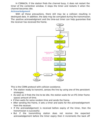 In CSMA/CA, if the station finds the channel busy, it does not restart the
timer of the contention window; it stops the timer and restarts it when the
channel becomes idle.
Acknowledgment
With all these precautions, there still may be a collision resulting in
destroyed data. In addition, the data may be corrupted during the transmission.
The positive acknowledgment and the time-out timer can help guarantee that
the receiver has received the frame.
This is the CSMA protocol with collision avoidance.
 The station ready to transmit, senses the line by using one of the persistent
strategies.
 As soon as it finds the line to be idle, the station waits for an IFS (Inter frame
space) amount of time.
 If then waits for some random time and sends the frame.
 After sending the frame, it sets a timer and waits for the acknowledgement
from the receiver.
 If the acknowledgement is received before expiry of the timer, then the
transmission is successful.
 But if the transmitting station does not receive the expected
acknowledgement before the timer expiry then it increments the back off
 