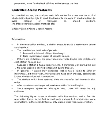 parameter, waits for the back off time and re senses the line
Controlled Access Protocols
In controlled access, the stations seek information from one another to find
which station has the right to send. It allows only one node to send at a time, to
avoid collision of messages on shared medium.
The three controlled-access methods are:
1 Reservation 2 Polling 3 Token Passing
Reservation
 In the reservation method, a station needs to make a reservation before
sending data.
 The time line has two kinds of periods:
1. Reservation interval of fixed time length
2. Data transmission period of variable frames.
 If there are M stations, the reservation interval is divided into M slots, and
each station has one slot.
 Suppose if station 1 has a frame to send, it transmits 1 bit during the slot
1. No other station is allowed to transmit during this slot.
 In general, i th
station may announce that it has a frame to send by
inserting a 1 bit into i th
slot. After all N slots have been checked, each station
knows which stations wish to transmit.
 The stations which have reserved their slots transfer their frames in that
order.
 After data transmission period, next reservation interval begins.
 Since everyone agrees on who goes next, there will never be any
collisions.
The following figure shows a situation with five stations and a five slot
reservation frame. In the first interval, only stations 1, 3, and 4 have made
reservations. In the second interval, only station 1 has made a reservation.
 