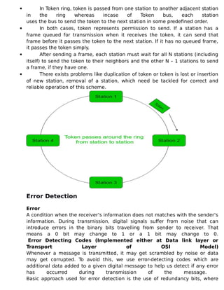  In Token ring, token is passed from one station to another adjacent station
in the ring whereas incase of Token bus, each station
uses the bus to send the token to the next station in some predefined order.
 In both cases, token represents permission to send. If a station has a
frame queued for transmission when it receives the token, it can send that
frame before it passes the token to the next station. If it has no queued frame,
it passes the token simply.
 After sending a frame, each station must wait for all N stations (including
itself) to send the token to their neighbors and the other N – 1 stations to send
a frame, if they have one.
 There exists problems like duplication of token or token is lost or insertion
of new station, removal of a station, which need be tackled for correct and
reliable operation of this scheme.
Error Detection
Error
A condition when the receiver’s information does not matches with the sender’s
information. During transmission, digital signals suffer from noise that can
introduce errors in the binary bits travelling from sender to receiver. That
means a 0 bit may change to 1 or a 1 bit may change to 0.
Error Detecting Codes (Implemented either at Data link layer or
Transport Layer of OSI Model)
Whenever a message is transmitted, it may get scrambled by noise or data
may get corrupted. To avoid this, we use error-detecting codes which are
additional data added to a given digital message to help us detect if any error
has occurred during transmission of the message.
Basic approach used for error detection is the use of redundancy bits, where
 