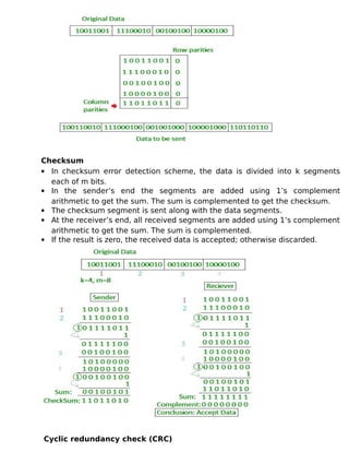 Checksum
 In checksum error detection scheme, the data is divided into k segments
each of m bits.
 In the sender’s end the segments are added using 1’s complement
arithmetic to get the sum. The sum is complemented to get the checksum.
 The checksum segment is sent along with the data segments.
 At the receiver’s end, all received segments are added using 1’s complement
arithmetic to get the sum. The sum is complemented.
 If the result is zero, the received data is accepted; otherwise discarded.
Cyclic redundancy check (CRC)
 