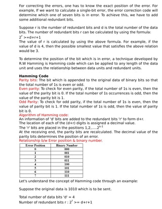 For correcting the errors, one has to know the exact position of the error. For
example, If we want to calculate a single-bit error, the error correction code will
determine which one of seven bits is in error. To achieve this, we have to add
some additional redundant bits.
Suppose r is the number of redundant bits and d is the total number of the data
bits. The number of redundant bits r can be calculated by using the formula:
2
r
>=d+r+1
The value of r is calculated by using the above formula. For example, if the
value of d is 4, then the possible smallest value that satisfies the above relation
would be 3.
To determine the position of the bit which is in error, a technique developed by
R.W Hamming is Hamming code which can be applied to any length of the data
unit and uses the relationship between data units and redundant units.
Hamming Code
Parity bits: The bit which is appended to the original data of binary bits so that
the total number of 1s is even or odd.
Even parity: To check for even parity, if the total number of 1s is even, then the
value of the parity bit is 0. If the total number of 1s occurrences is odd, then the
value of the parity bit is 1.
Odd Parity: To check for odd parity, if the total number of 1s is even, then the
value of parity bit is 1. If the total number of 1s is odd, then the value of parity
bit is 0.
Algorithm of Hamming code:
An information of 'd' bits are added to the redundant bits 'r' to form d+r.
The location of each of the (d+r) digits is assigned a decimal value.
The 'r' bits are placed in the positions 1,2,.....2k-1
At the receiving end, the parity bits are recalculated. The decimal value of the
parity bits determines the position of an error.
Relationship b/w Error position & binary number.
Let's understand the concept of Hamming code through an example:
Suppose the original data is 1010 which is to be sent.
Total number of data bits 'd' = 4
Number of redundant bits r : 2
r
>= d+r+1
 