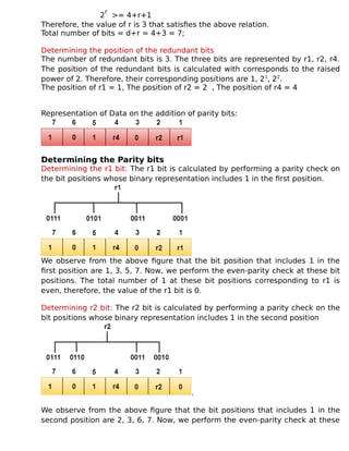 2
r
>= 4+r+1
Therefore, the value of r is 3 that satisfies the above relation.
Total number of bits = d+r = 4+3 = 7;
Determining the position of the redundant bits
The number of redundant bits is 3. The three bits are represented by r1, r2, r4.
The position of the redundant bits is calculated with corresponds to the raised
power of 2. Therefore, their corresponding positions are 1, 21
, 22
.
The position of r1 = 1, The position of r2 = 2 , The position of r4 = 4
Representation of Data on the addition of parity bits:
Determining the Parity bits
Determining the r1 bit: The r1 bit is calculated by performing a parity check on
the bit positions whose binary representation includes 1 in the first position.
We observe from the above figure that the bit position that includes 1 in the
first position are 1, 3, 5, 7. Now, we perform the even-parity check at these bit
positions. The total number of 1 at these bit positions corresponding to r1 is
even, therefore, the value of the r1 bit is 0.
Determining r2 bit: The r2 bit is calculated by performing a parity check on the
bit positions whose binary representation includes 1 in the second position
.
We observe from the above figure that the bit positions that includes 1 in the
second position are 2, 3, 6, 7. Now, we perform the even-parity check at these
 