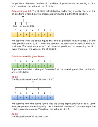bit positions. The total number of 1 at these bit positions corresponding to r2 is
odd, therefore, the value of the r2 bit is 1.
Determining r4 bit: The r4 bit is calculated by performing a parity check on the
bit positions whose binary representation includes 1 in the third position.
We observe from the above figure that the bit positions that includes 1 in the
third position are 4, 5, 6, 7. Now, we perform the even-parity check at these bit
positions. The total number of 1 at these bit positions corresponding to r4 is
even, therefore, the value of the r4 bit is 0.
Data transferred is given below:
Suppose the 4th bit is changed from 0 to 1 at the receiving end, then parity bits
are recalculated.
R1 bit
The bit positions of the r1 bit are 1,3,5,7
We observe from the above figure that the binary representation of r1 is 1100.
Now, we perform the even-parity check, the total number of 1s appearing in the
r1 bit is an even number. Therefore, the value of r1 is 0.
R2 bit
The bit positions of r2 bit are 2,3,6,7.
 