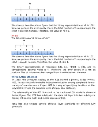 We observe from the above figure that the binary representation of r2 is 1001.
Now, we perform the even-parity check, the total number of 1s appearing in the
r2 bit is an even number. Therefore, the value of r2 is 0.
R4 bit
The bit positions of r4 bit are 4,5,6,7.
We observe from the above figure that the binary representation of r4 is 1011.
Now, we perform the even-parity check, the total number of 1s appearing in the
r4 bit is an odd number. Therefore, the value of r4 is 1.
The binary representation of redundant bits, i.e., r4r2r1 is 100, and its
corresponding decimal value is 4. Therefore, the error occurs in a 4th bit
position. The bit value must be changed from 1 to 0 to correct the error.
Wired LANs: Ethernet
In 1985, the Computer Society of the IEEE started a project, called Project
802, to set standards to enable intercommunication among equipment from a
variety of manufacturers. Project 802 is a way of specifying functions of the
physical layer and the data link layer of major LAN protocols.
The relationship of the 802 Standard to the traditional OSI model is shown in
below Figure. The IEEE has subdivided the data link layer into two sub layers:
logical link control (LLC) and media access control).
IEEE has also created several physical layer standards for different LAN
protocols
 