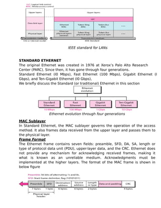 IEEE standard for LANs
STANDARD ETHERNET
The original Ethernet was created in 1976 at Xerox’s Palo Alto Research
Center (PARC). Since then, it has gone through four generations.
Standard Ethernet (l0 Mbps), Fast Ethernet (100 Mbps), Gigabit Ethernet (l
Gbps), and Ten-Gigabit Ethernet (l0 Gbps),
We briefly discuss the Standard (or traditional) Ethernet in this section
Ethernet evolution through four generations
MAC Sublayer
In Standard Ethernet, the MAC sublayer governs the operation of the access
method. It also frames data received from the upper layer and passes them to
the physical layer.
Frame Format
The Ethernet frame contains seven fields: preamble, SFD, DA, SA, length or
type of protocol data unit (PDU), upper-layer data, and the CRC. Ethernet does
not provide any mechanism for acknowledging received frames, making it
what is known as an unreliable medium. Acknowledgments must be
implemented at the higher layers. The format of the MAC frame is shown in
below figure
 