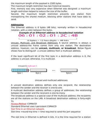 the maximum length of the payload is 1500 bytes.
The maximum length restriction has two historical reasons.
First, memory was very expensive when Ethernet was designed: a maximum
length restriction helped to reduce the size of the buffer.
Second, the maximum length restriction prevents one station from
monopolizing the shared medium, blocking other stations that have data to
send.
Addressing
The Ethernet address is 6 bytes (48 bits), normally written in hexadecimal
notation, with a colon between the bytes.
Example of an Ethernet address in hexadecimal notation
Unicast, Multicast, and Broadcast Addresses A source address is always a
unicast address-the frame comes from only one station. The destination
address, however, can be unicast, multicast, or broadcast. Below Figure
shows how to distinguish a unicast address from a multicast address.
If the least significant bit of the first byte in a destination address is 0, the
address is unicast; otherwise, it is multicast.
Unicast and multicast addresses
A unicast destination address defines only one recipient; the relationship
between the sender and the receiver is one-to-one.
A multicast destination address defines a group of addresses; the relationship
between the sender and the receivers is one-to-many.
The broadcast address is a special case of the multicast address; the recipients
are all the stations on the LAN. A broadcast destination address is forty-eight
1s.
Access Method: CSMA/CD
Standard Ethernet uses I-persistent CSMA/CD
Slot Time In an Ethernet network.
Slot time =round-trip time + time required to send the jam sequence
The slot time in Ethernet is defined in bits. It is the time required for a station
 