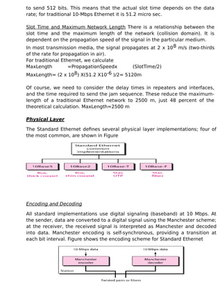 to send 512 bits. This means that the actual slot time depends on the data
rate; for traditional 10-Mbps Ethernet it is 51.2 micro sec.
Slot Time and Maximum Network Length There is a relationship between the
slot time and the maximum length of the network (collision domain). It is
dependent on the propagation speed of the signal in the particular medium.
In most transmission media, the signal propagates at 2 x 108 m/s (two-thirds
of the rate for propagation in air).
For traditional Ethernet, we calculate
MaxLength =PropagationSpeedx (SlotTime/2)
MaxLength= (2 x 108) X(51.2 X10-6 )/2= 5120m
Of course, we need to consider the delay times in repeaters and interfaces,
and the time required to send the jam sequence. These reduce the maximum-
length of a traditional Ethernet network to 2500 m, just 48 percent of the
theoretical calculation. MaxLength=2500 m
Physical Layer
The Standard Ethernet defines several physical layer implementations; four of
the most common, are shown in Figure
Encoding and Decoding
All standard implementations use digital signaling (baseband) at 10 Mbps. At
the sender, data are converted to a digital signal using the Manchester scheme;
at the receiver, the received signal is interpreted as Manchester and decoded
into data. Manchester encoding is self-synchronous, providing a transition at
each bit interval. Figure shows the encoding scheme for Standard Ethernet
 