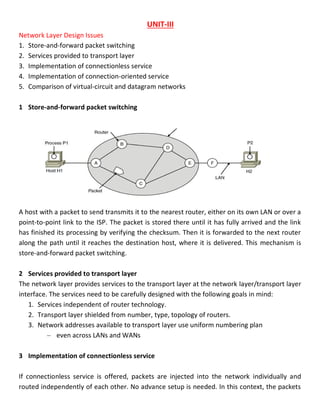 UNIT-III
Network Layer Design Issues
1. Store-and-forward packet switching
2. Services provided to transport layer
3. Implementation of connectionless service
4. Implementation of connection-oriented service
5. Comparison of virtual-circuit and datagram networks
1 Store-and-forward packet switching
A host with a packet to send transmits it to the nearest router, either on its own LAN or over a
point-to-point link to the ISP. The packet is stored there until it has fully arrived and the link
has finished its processing by verifying the checksum. Then it is forwarded to the next router
along the path until it reaches the destination host, where it is delivered. This mechanism is
store-and-forward packet switching.
2 Services provided to transport layer
The network layer provides services to the transport layer at the network layer/transport layer
interface. The services need to be carefully designed with the following goals in mind:
1. Services independent of router technology.
2. Transport layer shielded from number, type, topology of routers.
3. Network addresses available to transport layer use uniform numbering plan
– even across LANs and WANs
3 Implementation of connectionless service
If connectionless service is offered, packets are injected into the network individually and
routed independently of each other. No advance setup is needed. In this context, the packets
 