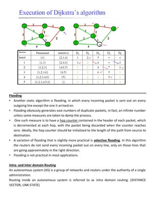 Flooding
• Another static algorithm is flooding, in which every incoming packet is sent out on every
outgoing line except the one it arrived on.
• Flooding obviously generates vast numbers of duplicate packets, in fact, an infinite number
unless some measures are taken to damp the process.
• One such measure is to have a hop counter contained in the header of each packet, which
is decremented at each hop, with the packet being discarded when the counter reaches
zero. Ideally, the hop counter should be initialized to the length of the path from source to
destination.
• A variation of flooding that is slightly more practical is selective flooding. In this algorithm
the routers do not send every incoming packet out on every line, only on those lines that
are going approximately in the right direction.
• Flooding is not practical in most applications.
Intra- and Inter domain Routing
An autonomous system (AS) is a group of networks and routers under the authority of a single
administration.
Routing inside an autonomous system is referred to as intra domain routing. (DISTANCE
VECTOR, LINK STATE)
 