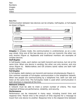 Text
Numbers
Images
Audio
Video
Data Flow
Communication between two devices can be simplex, half-duplex, or full-duplex
as shown in Figure.
Simplex In simplex mode, the communication is unidirectional, as on a one-
way street. Only one of the two devices on a link can transmit; the other can
only receive (Figure a). Keyboards and traditional monitors are examples of
simplex devices.
Half-Duplex
In half-duplex mode, each station can both transmit and receive, but not at the
same time. When one device is sending, the other can only receive, and vice
versa (Figure b). Walkie-talkies and CB (citizens band) radios are both half-
duplex systems.
Full-Duplex
In full-duplex, both stations can transmit and receive simultaneously (Figure c).
One common example of full-duplex communication is the telephone network.
When two people are communicating by a telephone line, both can talk and
listen at the same time. The full-duplex mode is used when communication in
both directions is required all the time.
Network Criteria
A network must be able to meet a certain number of criteria. The most
important of these are performance, reliability, and security.
Performance
Performance can be measured in many ways, including transit time and
response time. Transit time is the amount of time required for a message to
travel from one device to another. Response time is the elapsed time between
 