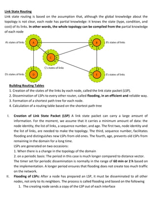 Link State Routing
Link state routing is based on the assumption that, although the global knowledge about the
topology is not clear, each node has partial knowledge: it knows the state (type, condition, and
cost) of its links. In other words, the whole topology can be compiled from the partial knowledge
of each node
Building Routing Tables
1. Creation of the states of the links by each node, called the link state packet (LSP).
2. Dissemination of LSPs to every other router, called flooding, in an efficient and reliable way.
3. Formation of a shortest path tree for each node.
4. Calculation of a routing table based on the shortest path tree
I. Creation of Link State Packet (LSP) A link state packet can carry a large amount of
information. For the moment, we assume that it carries a minimum amount of data: the
node identity, the list of links, a sequence number, and age. The first two, node identity and
the list of links, are needed to make the topology. The third, sequence number, facilitates
flooding and distinguishes new LSPs from old ones. The fourth, age, prevents old LSPs from
remaining in the domain for a long time.
LSPs are generated on two occasions:
1. When there is a change in the topology of the domain
2. on a periodic basis: The period in this case is much longer compared to distance vector.
The timer set for periodic dissemination is normally in the range of 60 min or 2 h based on
the implementation. A longer period ensures that flooding does not create too much traffic
on the network.
II. Flooding of LSPs: After a node has prepared an LSP, it must be disseminated to all other
nodes, not only to its neighbors. The process is called flooding and based on the following
1. The creating node sends a copy of the LSP out of each interface
 