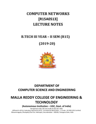 COMPUTER NETWORKS
[R15A0513]
LECTURE NOTES
B.TECH III YEAR – II SEM (R15)
(2019-20)
DEPARTMENT OF
COMPUTER SCIENCE AND ENGINEERING
MALLA REDDY COLLEGE OF ENGINEERING &
TECHNOLOGY
(Autonomous Institution – UGC, Govt. of India)
Recognized under 2(f) and 12 (B) of UGC ACT 1956
(Affiliated to JNTUH, Hyderabad, Approved by AICTE - Accredited by NBA & NAAC – ‘A’ Grade - ISO 9001:2015 Certified)
Maisammaguda, Dhulapally (Post Via. Hakimpet), Secunderabad – 500100, Telangana State, India
 