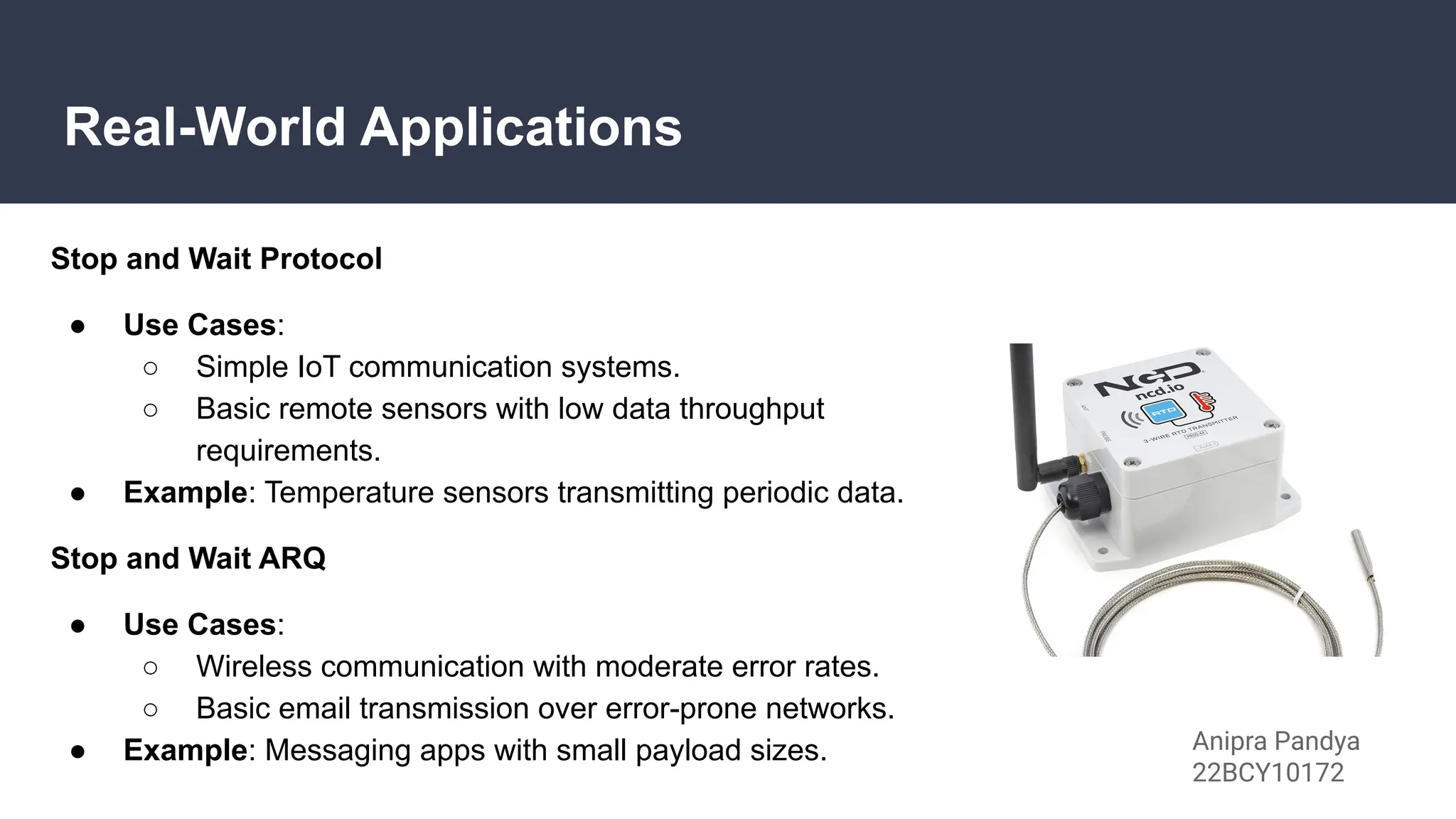 Real-World Applications
Stop and Wait Protocol
● Use Cases:
○ Simple IoT communication systems.
○ Basic remote sensors with low data throughput
requirements.
● Example: Temperature sensors transmitting periodic data.
Stop and Wait ARQ
● Use Cases:
○ Wireless communication with moderate error rates.
○ Basic email transmission over error-prone networks.
● Example: Messaging apps with small payload sizes. Anipra Pandya
22BCY10172
 