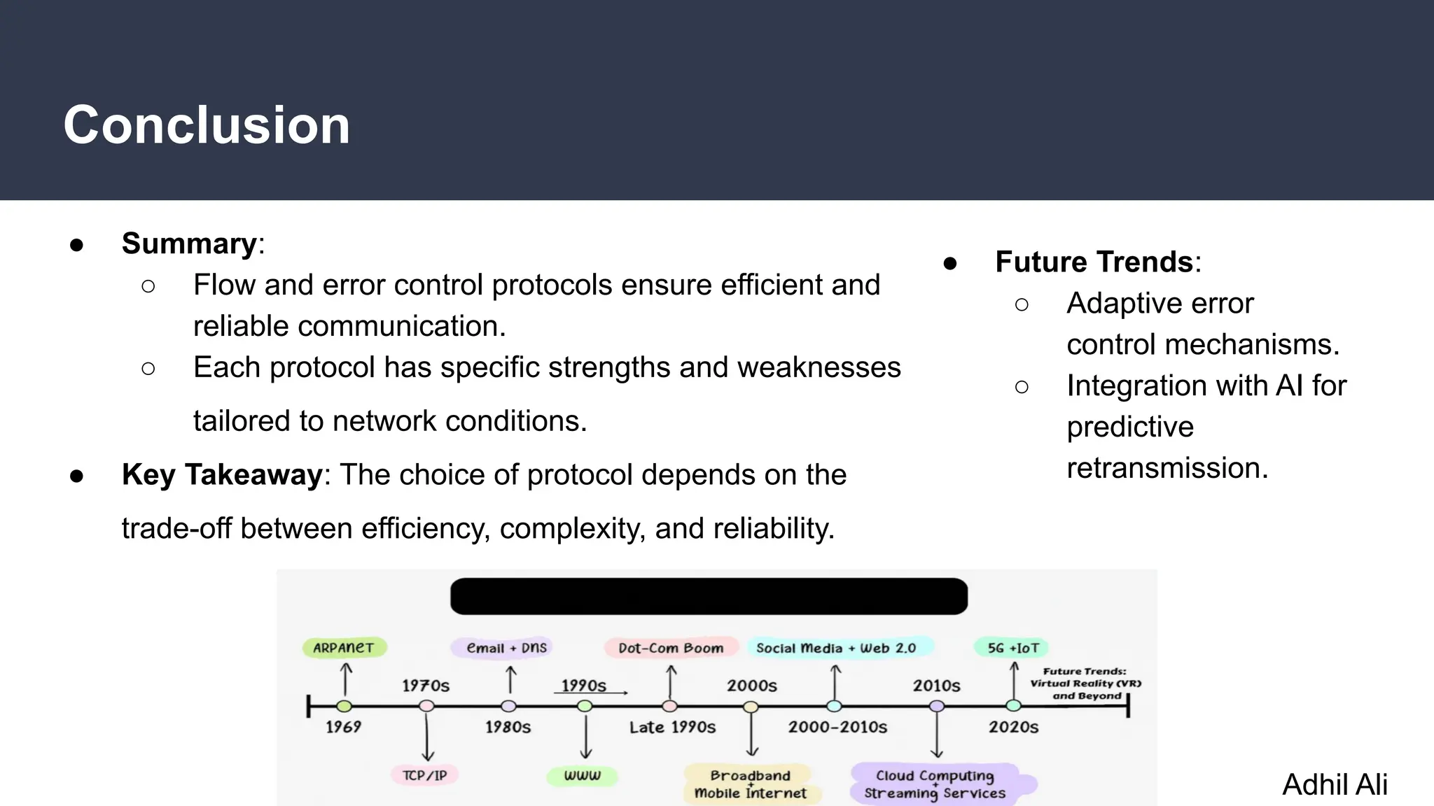 Conclusion
● Summary:
○ Flow and error control protocols ensure efficient and
reliable communication.
○ Each protocol has specific strengths and weaknesses
tailored to network conditions.
● Key Takeaway: The choice of protocol depends on the
trade-off between efficiency, complexity, and reliability.
● Future Trends:
○ Adaptive error
control mechanisms.
○ Integration with AI for
predictive
retransmission.
Adhil Ali
 