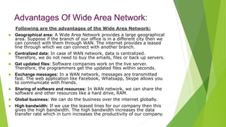 Advantages Of Wide Area Network:
Following are the advantages of the Wide Area Network:
 Geographical area: A Wide Area Network provides a large geographical
area. Suppose if the branch of our office is in a different city then we
can connect with them through WAN. The internet provides a leased
line through which we can connect with another branch.
 Centralized data: In case of WAN network, data is centralized.
Therefore, we do not need to buy the emails, files or back up servers.
 Get updated files: Software companies work on the live server.
Therefore, the programmers get the updated files within seconds.
 Exchange messages: In a WAN network, messages are transmitted
fast. The web application like Facebook, Whatsapp, Skype allows you
to communicate with friends.
 Sharing of software and resources: In WAN network, we can share the
software and other resources like a hard drive, RAM.
 Global business: We can do the business over the internet globally.
 High bandwidth: If we use the leased lines for our company then this
gives the high bandwidth. The high bandwidth increases the data
transfer rate which in turn increases the productivity of our company.
 