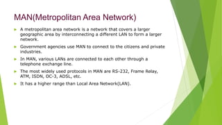 MAN(Metropolitan Area Network)
 A metropolitan area network is a network that covers a larger
geographic area by interconnecting a different LAN to form a larger
network.
 Government agencies use MAN to connect to the citizens and private
industries.
 In MAN, various LANs are connected to each other through a
telephone exchange line.
 The most widely used protocols in MAN are RS-232, Frame Relay,
ATM, ISDN, OC-3, ADSL, etc.
 It has a higher range than Local Area Network(LAN).
 