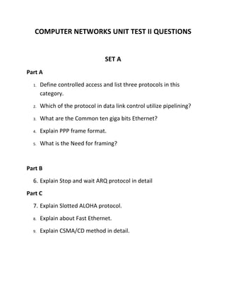COMPUTER NETWORKS UNIT TEST II QUESTIONS


                                 SET A
Part A
  1.   Define controlled access and list three protocols in this
       category.
  2.   Which of the protocol in data link control utilize pipelining?
  3.   What are the Common ten giga bits Ethernet?
  4.   Explain PPP frame format.
  5.   What is the Need for framing?


Part B
  6. Explain Stop and wait ARQ protocol in detail
Part C
  7. Explain Slotted ALOHA protocol.
  8.   Explain about Fast Ethernet.
  9.   Explain CSMA/CD method in detail.
 