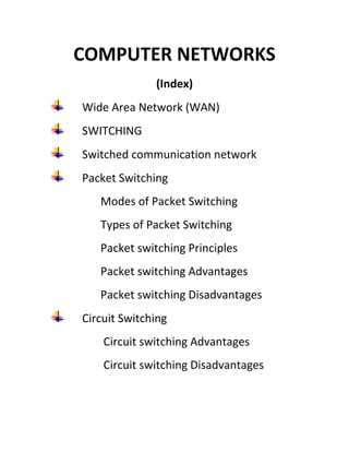 COMPUTER NETWORKS
(Index)
Wide Area Network (WAN)
SWITCHING
Switched communication network
Packet Switching
Modes of Packet Switching
Types of Packet Switching
Packet switching Principles
Packet switching Advantages
Packet switching Disadvantages
Circuit Switching
Circuit switching Advantages
Circuit switching Disadvantages
 