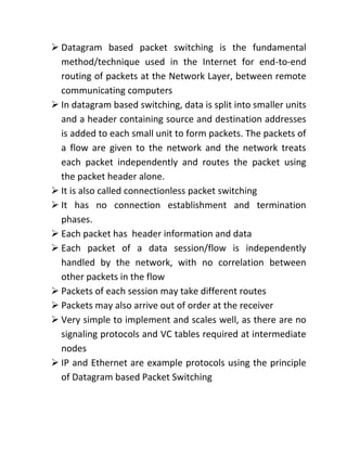 ➢ Datagram based packet switching is the fundamental
method/technique used in the Internet for end-to-end
routing of packets at the Network Layer, between remote
communicating computers
➢ In datagram based switching, data is split into smaller units
and a header containing source and destination addresses
is added to each small unit to form packets. The packets of
a flow are given to the network and the network treats
each packet independently and routes the packet using
the packet header alone.
➢ It is also called connectionless packet switching
➢ It has no connection establishment and termination
phases.
➢ Each packet has header information and data
➢ Each packet of a data session/flow is independently
handled by the network, with no correlation between
other packets in the flow
➢ Packets of each session may take different routes
➢ Packets may also arrive out of order at the receiver
➢ Very simple to implement and scales well, as there are no
signaling protocols and VC tables required at intermediate
nodes
➢ IP and Ethernet are example protocols using the principle
of Datagram based Packet Switching
 
