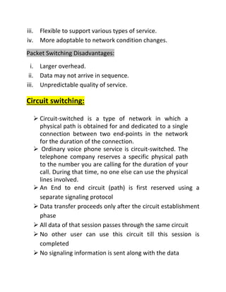 iii. Flexible to support various types of service.
iv. More adoptable to network condition changes.
Packet Switching Disadvantages:
i. Larger overhead.
ii. Data may not arrive in sequence.
iii. Unpredictable quality of service.
Circuit switching:
➢ Circuit-switched is a type of network in which a
physical path is obtained for and dedicated to a single
connection between two end-points in the network
for the duration of the connection.
➢ Ordinary voice phone service is circuit-switched. The
telephone company reserves a specific physical path
to the number you are calling for the duration of your
call. During that time, no one else can use the physical
lines involved.
➢ An End to end circuit (path) is first reserved using a
separate signaling protocol
➢ Data transfer proceeds only after the circuit establishment
phase
➢ All data of that session passes through the same circuit
➢ No other user can use this circuit till this session is
completed
➢ No signaling information is sent along with the data
 