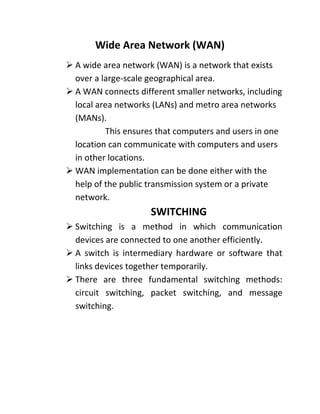 Wide Area Network (WAN)
➢ A wide area network (WAN) is a network that exists
over a large-scale geographical area.
➢ A WAN connects different smaller networks, including
local area networks (LANs) and metro area networks
(MANs).
This ensures that computers and users in one
location can communicate with computers and users
in other locations.
➢ WAN implementation can be done either with the
help of the public transmission system or a private
network.
SWITCHING
➢ Switching is a method in which communication
devices are connected to one another efficiently.
➢ A switch is intermediary hardware or software that
links devices together temporarily.
➢ There are three fundamental switching methods:
circuit switching, packet switching, and message
switching.
 