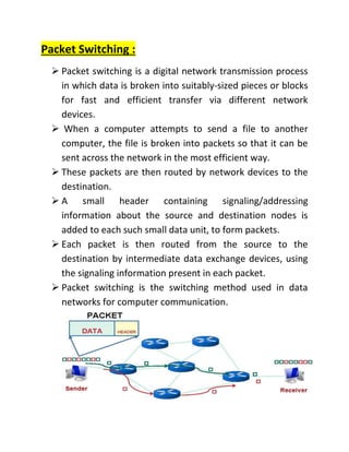 Packet Switching :
➢ Packet switching is a digital network transmission process
in which data is broken into suitably-sized pieces or blocks
for fast and efficient transfer via different network
devices.
➢ When a computer attempts to send a file to another
computer, the file is broken into packets so that it can be
sent across the network in the most efficient way.
➢ These packets are then routed by network devices to the
destination.
➢ A small header containing signaling/addressing
information about the source and destination nodes is
added to each such small data unit, to form packets.
➢ Each packet is then routed from the source to the
destination by intermediate data exchange devices, using
the signaling information present in each packet.
➢ Packet switching is the switching method used in data
networks for computer communication.
 