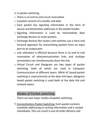 ➢ In packet switching,
o There is no end to end circuit reservation
o A packet consists of a header and data
o Each packet has signaling information in the form of
source and destination addresses in the packet header.
o Signaling information is used by intermediate data
exchange devices to route packets.
o Exchange devices like routers and switches use a store and
forward approach for transmitting packets from an input
port to an output port
o Link utilization is efficient because there is no end to end
reservation of telecommunication links and multiple
connections can simultaneously share the link.
o Virtual Circuit and Datagram are two types of packet
switching, both of which are used in Computer
Communication at different layers. While VC based packet
switching is used primarily at the data link layer, datagram
based packet switching is used both at the data link and
network layers.
Modes of Packet switching:
There are two major modes of packet switching:
1. Connectionless Packet Switching: Each packet contains
complete addressing or routing information and is routed
individually. This can result in out-of-order delivery and
 