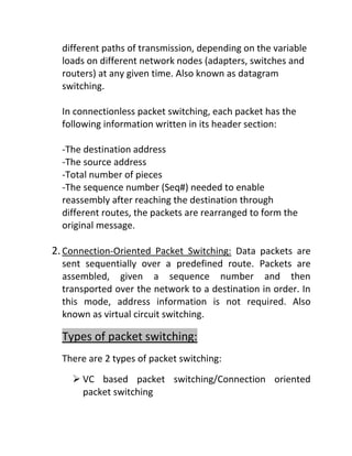 different paths of transmission, depending on the variable
loads on different network nodes (adapters, switches and
routers) at any given time. Also known as datagram
switching.
In connectionless packet switching, each packet has the
following information written in its header section:
-The destination address
-The source address
-Total number of pieces
-The sequence number (Seq#) needed to enable
reassembly after reaching the destination through
different routes, the packets are rearranged to form the
original message.
2.Connection-Oriented Packet Switching: Data packets are
sent sequentially over a predefined route. Packets are
assembled, given a sequence number and then
transported over the network to a destination in order. In
this mode, address information is not required. Also
known as virtual circuit switching.
Types of packet switching:
There are 2 types of packet switching:
➢ VC based packet switching/Connection oriented
packet switching
 