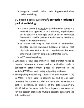 ➢ datagram based packet switching/connectionless
packet switching
VC based packet switching/Connection oriented
packet switching:
➢ A virtual circuit is a circuit or path between points in a
network that appears to be a discrete, physical path
but is actually a managed pool of circuit resources
from which specific circuits are allocated as needed to
meet traffic requirements.
➢ VC based switching is also called as connection-
oriented packet switching because a logical (not
physical) connection is first established between
sender and receiver, before data transfer starts.
➢ In VC based switching:
o Whenever a new session/flow of data transfer needs to
happen between a source and a destination node, a
connection establishment phase is executed in the
switched WAN network, using a signaling protocol.
o The signaling protocol (e.g. Label Distriution Protocol (LDP)
in MPLS) is first used to identify an end to end path
between the source and destination nodes. Once such a
path is identified, all packets of the data session/flow
MUST follow the same path. But this path is not reserved
for this session alone and multiple sessions can share the
links in this path.
 