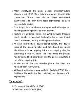 o After identifying the path, packet switches/routers
allocate a set of VC IDs or labels to uniquely identify this
connection. These labels do not have end-to-end
significance and only have local significance at each
intermediate device.
o Data is split into small units and appended with a packet
header (containing labels) to form packets.
o Packets are switched within the WAN network through
labels. Usually the length of the label is shorter than IP and
layer 2 addresses thereby enabling faster lookup.
o At each intermediate device/packet switch, the device
looks at the incoming label and link. Based on this, it
identifies a suitable outgoing link and an outgoing label, by
consulting a local VC table. The label inside the packet
header is modified accordingly and the packet is switched
out of the outgoing link.
o At the end of the data transfer phase, the labels are
released from the VC table.
o VC based switching is very useful in Switched WAN Core
Backbone Networks for fast switching and better traffic
Engineering
Types of VC:
➢ Permanent Virtual Circuit (PVC)
➢ Switched Virtual Circuit (SVC)
 