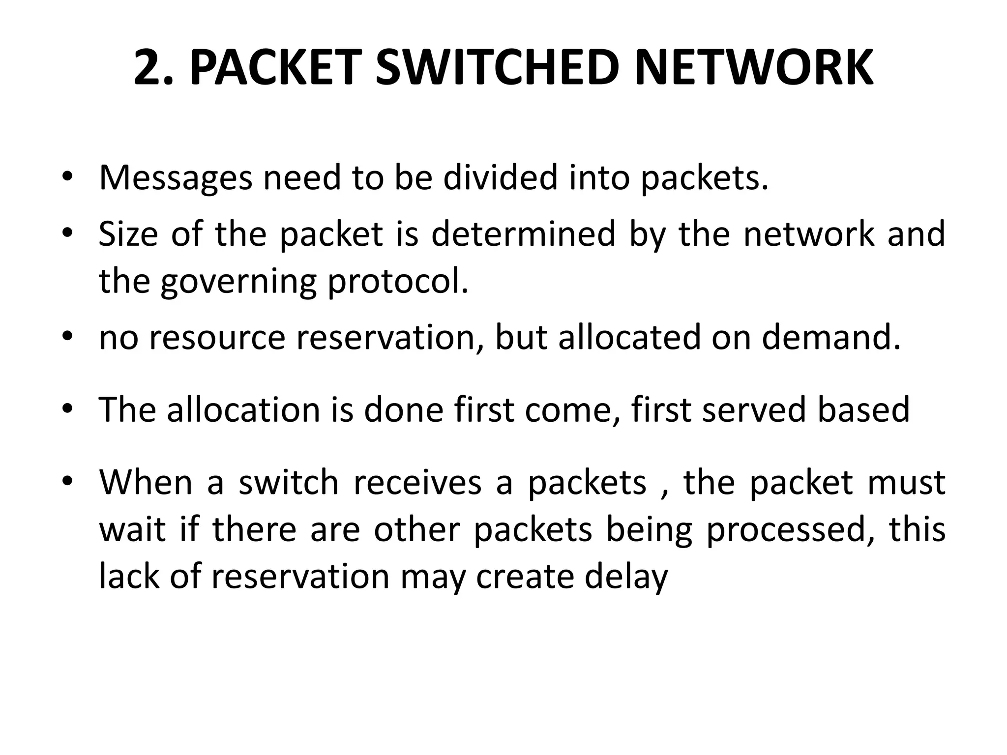 2. PACKET SWITCHED NETWORK 
• Messages need to be divided into packets. 
• Size of the packet is determined by the network and 
the governing protocol. 
• no resource reservation, but allocated on demand. 
• The allocation is done first come, first served based 
• When a switch receives a packets , the packet must 
wait if there are other packets being processed, this 
lack of reservation may create delay 
 
