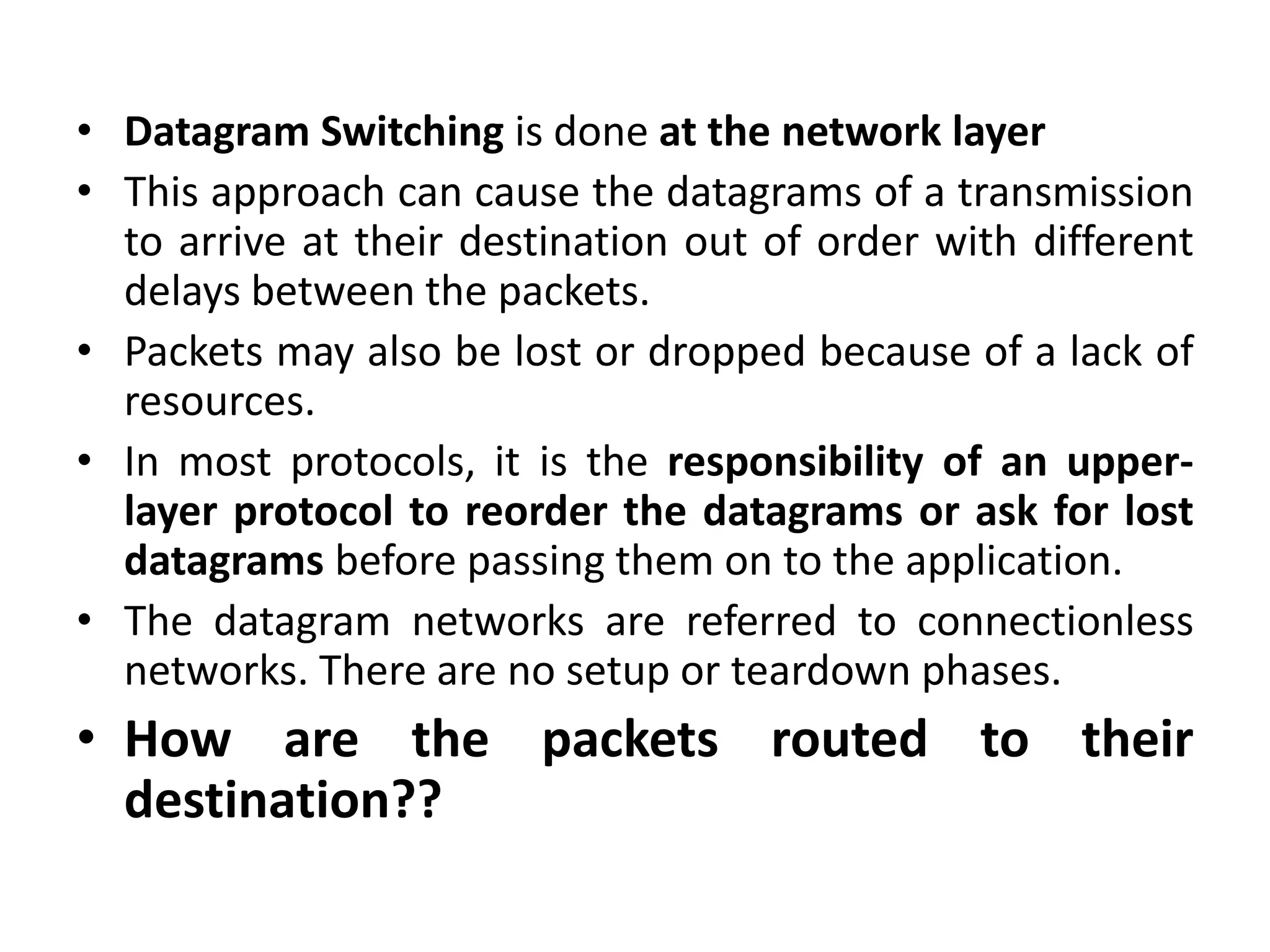 • Datagram Switching is done at the network layer 
• This approach can cause the datagrams of a transmission 
to arrive at their destination out of order with different 
delays between the packets. 
• Packets may also be lost or dropped because of a lack of 
resources. 
• In most protocols, it is the responsibility of an upper-layer 
protocol to reorder the datagrams or ask for lost 
datagrams before passing them on to the application. 
• The datagram networks are referred to connectionless 
networks. There are no setup or teardown phases. 
• How are the packets routed to their 
destination?? 
 