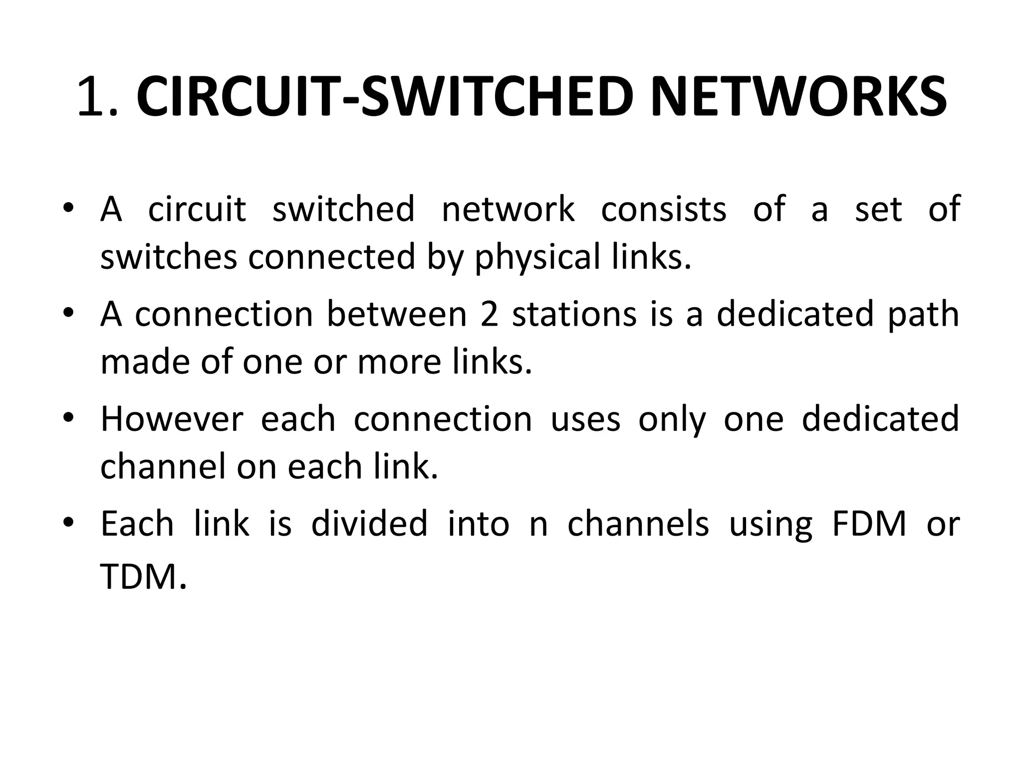 1. CIRCUIT-SWITCHED NETWORKS 
• A circuit switched network consists of a set of 
switches connected by physical links. 
• A connection between 2 stations is a dedicated path 
made of one or more links. 
• However each connection uses only one dedicated 
channel on each link. 
• Each link is divided into n channels using FDM or 
TDM. 
 