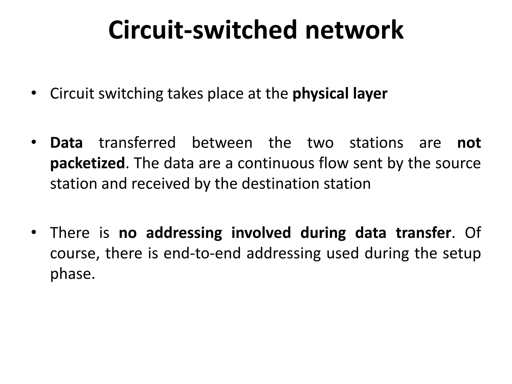 Circuit-switched network 
• Circuit switching takes place at the physical layer 
• Data transferred between the two stations are not 
packetized. The data are a continuous flow sent by the source 
station and received by the destination station 
• There is no addressing involved during data transfer. Of 
course, there is end-to-end addressing used during the setup 
phase. 
 