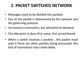 2. PACKET SWITCHED NETWORK 
• Messages need to be divided into packets. 
• Size of the packet is determined by the network and 
the governing protocol. 
• no resource reservation, but allocated on demand. 
• The allocation is done first come, first served based 
• When a switch receives a packets , the packet must 
wait if there are other packets being processed, this 
lack of reservation may create delay 
 
