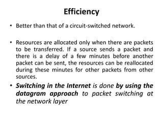 Efficiency 
• Better than that of a circuit-switched network. 
• Resources are allocated only when there are packets 
to be transferred. If a source sends a packet and 
there is a delay of a few minutes before another 
packet can be sent, the resources can be reallocated 
during these minutes for other packets from other 
sources. 
• Switching in the Internet is done by using the 
datagram approach to packet switching at 
the network layer 
 