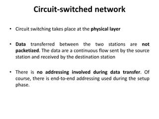 Circuit-switched network 
• Circuit switching takes place at the physical layer 
• Data transferred between the two stations are not 
packetized. The data are a continuous flow sent by the source 
station and received by the destination station 
• There is no addressing involved during data transfer. Of 
course, there is end-to-end addressing used during the setup 
phase. 
 