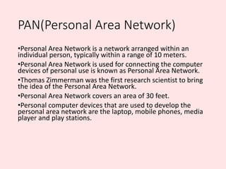 PAN(Personal Area Network)
•Personal Area Network is a network arranged within an
individual person, typically within a ra...