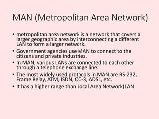 MAN (Metropolitan Area Network)
• metropolitan area network is a network that covers a
larger geographic area by interconn...