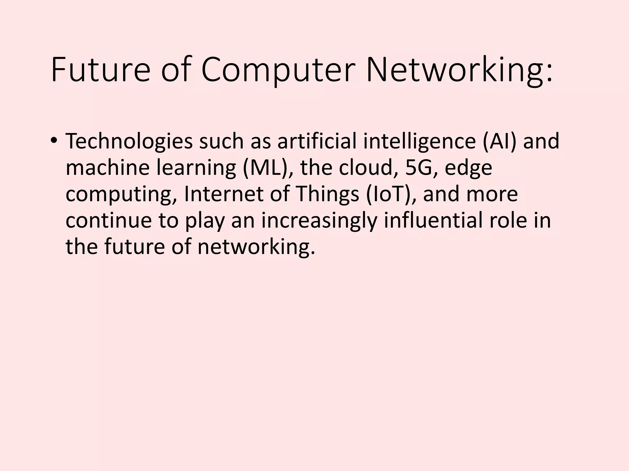 Future of Computer Networking:
• Technologies such as artificial intelligence (AI) and
machine learning (ML), the cloud, 5G, edge
computing, Internet of Things (IoT), and more
continue to play an increasingly influential role in
the future of networking.
 