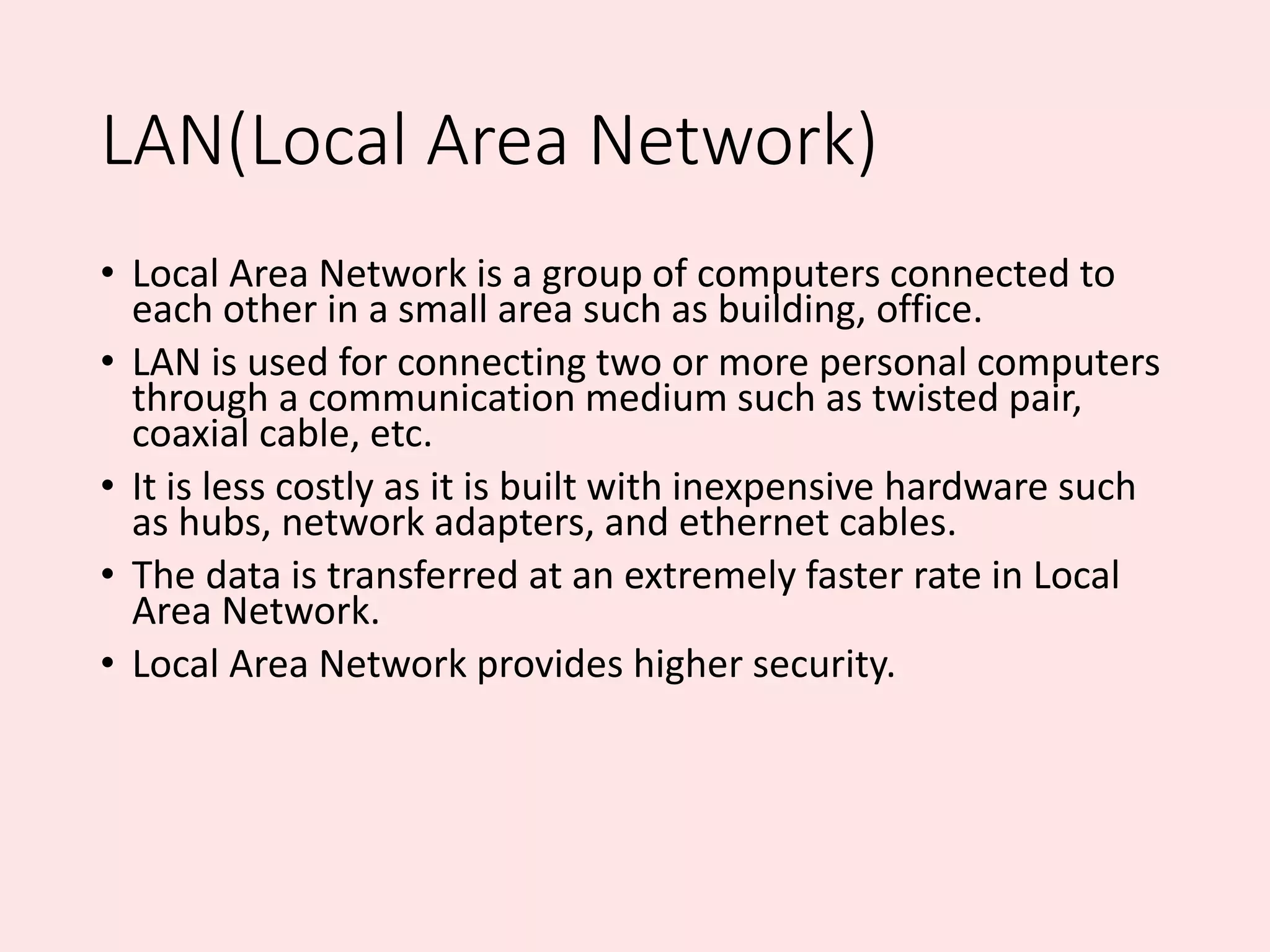 LAN(Local Area Network)
• Local Area Network is a group of computers connected to
each other in a small area such as building, office.
• LAN is used for connecting two or more personal computers
through a communication medium such as twisted pair,
coaxial cable, etc.
• It is less costly as it is built with inexpensive hardware such
as hubs, network adapters, and ethernet cables.
• The data is transferred at an extremely faster rate in Local
Area Network.
• Local Area Network provides higher security.
 