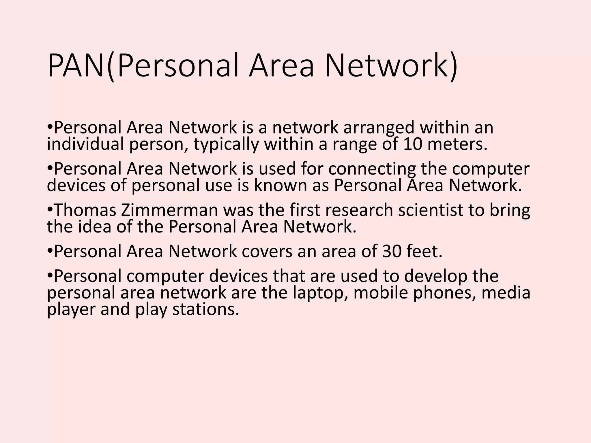 PAN(Personal Area Network)
•Personal Area Network is a network arranged within an
individual person, typically within a range of 10 meters.
•Personal Area Network is used for connecting the computer
devices of personal use is known as Personal Area Network.
•Thomas Zimmerman was the first research scientist to bring
the idea of the Personal Area Network.
•Personal Area Network covers an area of 30 feet.
•Personal computer devices that are used to develop the
personal area network are the laptop, mobile phones, media
player and play stations.
 
